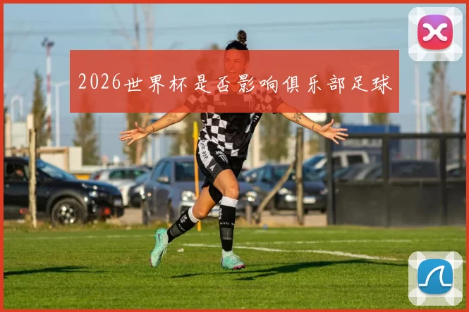 2026世界杯是否影响俱乐部足球